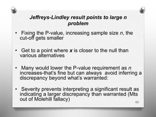Jeffreys-Lindley result points to large n
problem
• Fixing the P-value, increasing sample size n, the
cut-off gets smaller
• Get to a point where x is closer to the null than
various alternatives
• Many would lower the P-value requirement as n
increases-that’s fine but can always avoid inferring a
discrepancy beyond what’s warranted:
• Severity prevents interpreting a significant result as
indicating a larger discrepancy than warranted (Mts
out of Molehill fallacy) 49
 
