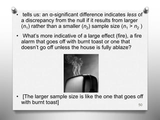 • tells us: an α-significant difference indicates less of
a discrepancy from the null if it results from larger
(n1) rather than a smaller (n2) sample size (n1 > n2 )
• What’s more indicative of a large effect (fire), a fire
alarm that goes off with burnt toast or one that
doesn’t go off unless the house is fully ablaze?
• [The larger sample size is like the one that goes off
with burnt toast] 50
 