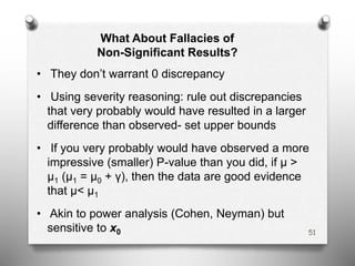 What About Fallacies of
Non-Significant Results?
• They don’t warrant 0 discrepancy
• Using severity reasoning: rule out discrepancies
that very probably would have resulted in a larger
difference than observed- set upper bounds
• If you very probably would have observed a more
impressive (smaller) P-value than you did, if μ >
μ1 (μ1 = μ0 + γ), then the data are good evidence
that μ< μ1
• Akin to power analysis (Cohen, Neyman) but
sensitive to x0 51
 
