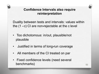 Confidence Intervals also require
reinterpretation
Duality between tests and intervals: values within
the (1 -‐c) CI are non-‐rejectable at the c level
• Too dichotomous: in/out, plausible/not
plausible
• Justified in terms of long-‐run coverage
• All members of the CI treated on par
• Fixed confidence levels (need several
benchmarks) 52
 