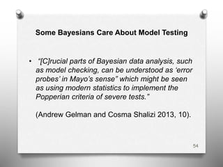 Some Bayesians Care About Model Testing
• “[C]rucial parts of Bayesian data analysis, such
as model checking, can be understood as ‘error
probes’ in Mayo’s sense” which might be seen
as using modern statistics to implement the
Popperian criteria of severe tests.”
(Andrew Gelman and Cosma Shalizi 2013, 10).
54
 