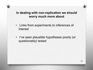 In dealing with non-replication we should
worry much more about
• Links from experiments to inferences of
interest
• I’ve seen plausible hypotheses poorly (or
questionably) tested
55
 