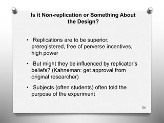 Is it Non-replication or Something About
the Design?
• Replications are to be superior,
preregistered, free of perverse incentives,
high power
• But might they be influenced by replicator’s
beliefs? (Kahneman: get approval from
original researcher)
• Subjects (often students) often told the
purpose of the experiment
56
 