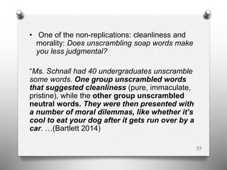 • One of the non-replications: cleanliness and
morality: Does unscrambling soap words make
you less judgmental?
“Ms. Schnall had 40 undergraduates unscramble
some words. One group unscrambled words
that suggested cleanliness (pure, immaculate,
pristine), while the other group unscrambled
neutral words. They were then presented with
a number of moral dilemmas, like whether it’s
cool to eat your dog after it gets run over by a
car. …(Bartlett 2014)
57
 