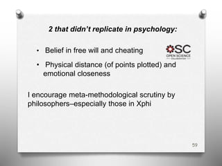 2 that didn’t replicate in psychology:
• Belief in free will and cheating
• Physical distance (of points plotted) and
emotional closeness
I encourage meta-methodological scrutiny by
philosophers–especially those in Xphi
59
 
