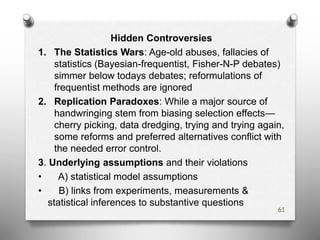 Hidden Controversies
1. The Statistics Wars: Age-old abuses, fallacies of
statistics (Bayesian-frequentist, Fisher-N-P debates)
simmer below todays debates; reformulations of
frequentist methods are ignored
2. Replication Paradoxes: While a major source of
handwringing stem from biasing selection effects—
cherry picking, data dredging, trying and trying again,
some reforms and preferred alternatives conflict with
the needed error control.
3. Underlying assumptions and their violations
• A) statistical model assumptions
• B) links from experiments, measurements &
statistical inferences to substantive questions
61
 