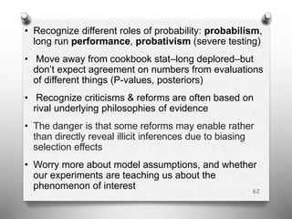 • Recognize different roles of probability: probabilism,
long run performance, probativism (severe testing)
• Move away from cookbook stat–long deplored–but
don’t expect agreement on numbers from evaluations
of different things (P-values, posteriors)
• Recognize criticisms & reforms are often based on
rival underlying philosophies of evidence
• The danger is that some reforms may enable rather
than directly reveal illicit inferences due to biasing
selection effects
• Worry more about model assumptions, and whether
our experiments are teaching us about the
phenomenon of interest 62
 
