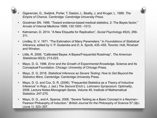 • Gigerenzer, G., Swijtink, Porter, T. Daston, L. Beatty, J, and Kruger, L. 1989. The
Empire of Chance. Cambridge: Cambridge University Press.
• Goodman SN. 1999. “Toward evidence-based medical statistics. 2: The Bayes factor,”
Annals of Internal Medicine 1999; 130:1005 –1013.
• Kahneman, D. 2014. “A New Etiquette for Replication”, Social Psychology 45(4), 299-
311.
• Lindley, D. V. 1971. “The Estimation of Many Parameters.” In Foundations of Statistical
Inference, edited by V. P. Godambe and D. A. Sprott, 435–455. Toronto: Holt, Rinehart
and Winston.
• Little, R. 2006. “Calibrated Bayes: A Bayes/Frequentist Roadmap”, The American
Statistician 60(3): 213-223.
• Mayo, D. G. 1996. Error and the Growth of Experimental Knowledge. Science and Its
Conceptual Foundation. Chicago: University of Chicago Press.
• Mayo, D. G. 2018. Statistical Inference as Severe Testing: How to Get Beyond the
Statistics Wars, Cambridge: Cambridge University Press.
• Mayo, D. G. and Cox, D. R. (2006). "Frequentist Statistics as a Theory of Inductive
Inference” in Rojo, J. (ed.) The Second Erich L. Lehmann Symposium: Optimality,
2006, Lecture Notes-Monograph Series, Volume 49, Institute of Mathematical
Statistics: 247-275.
• Mayo, D. G., and A. Spanos. 2006. “Severe Testing as a Basic Concept in a Neyman–
Pearson Philosophy of Induction.” British Journal for the Philosophy of Science 57 (2)
(June 1): 323–357.
66
 