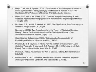 • Mayo, D. G., and A. Spanos. 2011. “Error Statistics.” In Philosophy of Statistics,
edited by Prasanta S. Bandyopadhyay and Malcolm R. Forster, 7:152–198.
Handbook of the Philosophy of Science. The Netherlands: Elsevier.
• Meehl, P. E., and N. G. Waller. 2002. “The Path Analysis Controversy: A New
Statistical Approach to Strong Appraisal of Verisimilitude.” Psychological Methods
7 (3): 283–300.
• Morrison, D. E., and R. E. Henkel, ed. 1970. The Significance Test Controversy: A
Reader. Chicago: Aldine De Gruyter.
• Neyman, J. (1962). 'Two Breakthroughs in the Theory of Statistical Decision
Making', Revue De l'Institut International De Statistique / Review of the
International Statistical Institute, 30(1), 11-27.
• Open Science Collaboration (2015). ‘Estimating the Reproducibility of
Psychological Science’, Science 349(6251), 943–51.
• Pearson, E. S. & Neyman, J. (1930). “On the problem of two samples”, Joint
Statistical Papers by J. Neyman & E.S. Pearson, 99-115 (Berkeley: U. of Calif.
Press). First published in Bul. Acad. Pol.Sci. 73-96.
• Popper, K. (1983). Realism and the Aim of Science. Totowa, NJ: Rowman and
Littleﬁeld.
• Rosenkrantz, R. 1977. Inference, Method and Decision: Towards a Bayesian
Philosophy of Science. Dordrecht, The Netherlands: D. Reidel.
67
 