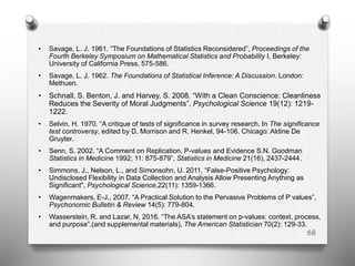 • Savage, L. J. 1961. “The Foundations of Statistics Reconsidered”, Proceedings of the
Fourth Berkeley Symposium on Mathematical Statistics and Probability I, Berkeley:
University of California Press, 575-586.
• Savage, L. J. 1962. The Foundations of Statistical Inference: A Discussion. London:
Methuen.
• Schnall, S. Benton, J. and Harvey, S. 2008. “With a Clean Conscience: Cleanliness
Reduces the Severity of Moral Judgments”, Psychological Science 19(12): 1219-
1222.
• Selvin, H. 1970. “A critique of tests of significance in survey research. In The significance
test controversy, edited by D. Morrison and R. Henkel, 94-106. Chicago: Aldine De
Gruyter.
• Senn, S. 2002. “A Comment on Replication, P-values and Evidence S.N. Goodman
Statistics in Medicine 1992; 11: 875-879”, Statistics in Medicine 21(16), 2437-2444.
• Simmons, J., Nelson, L., and Simonsohn, U. 2011, “False-Positive Psychology:
Undisclosed Flexibility in Data Collection and Analysis Allow Presenting Anything as
Significant", Psychological Science,22(11): 1359-1366.
• Wagenmakers, E-J., 2007. “A Practical Solution to the Pervasive Problems of P values”,
Psychonomic Bulletin & Review 14(5): 779-804.
• Wasserstein, R. and Lazar, N. 2016. “The ASA’s statement on p-values: context, process,
and purpose”,(and supplemental materials), The American Statistician 70(2): 129-33.
68
 