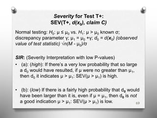 Severity for Test T+:
SEV(T+, d(x0), claim C)
Normal testing: H0: μ ≤ μ0 vs. H1: μ > μ0 known σ;
discrepancy parameter γ; μ1 = μ0 +γ; d0 = d(x0) (observed
value of test statistic) √n(M - μ0)/σ
SIR: (Severity Interpretation with low P-values)
• (a): (high): If there’s a very low probability that so large
a d0 would have resulted, if μ were no greater than μ1,
then d0 it indicates μ > μ1: SEV(μ > μ1) is high.
• (b): (low) If there is a fairly high probability that d0 would
have been larger than it is, even if μ = μ1, then d0 is not
a good indication μ > μ1: SEV(μ > μ1) is low. 69
 