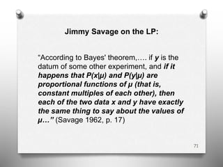 Jimmy Savage on the LP:
“According to Bayes' theorem,…. if y is the
datum of some other experiment, and if it
happens that P(x|µ) and P(y|µ) are
proportional functions of µ (that is,
constant multiples of each other), then
each of the two data x and y have exactly
the same thing to say about the values of
µ…” (Savage 1962, p. 17)
71
 