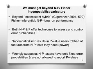 We must get beyond N-P/ Fisher
incompatibilist caricature
• Beyond “inconsistent hybrid” (Gigerenzer 2004, 590):
Fisher–inferential; N-P–long run performance
• Both N-P & F offer techniques to assess and control
error probabilities
• “Incompatibilism” results in P-value users robbed of
features from N-P tests they need (power)
• Wrongly supposes N-P testers have only fixed error
probabilities & are not allowed to report P-values
8
 