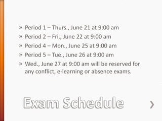 »   Period 1 – Thurs., June 21 at 9:00 am
»   Period 2 – Fri., June 22 at 9:00 am
»   Period 4 – Mon., June 25 at 9:00 am
»   Period 5 – Tue., June 26 at 9:00 am
»   Wed., June 27 at 9:00 am will be reserved for
    any conflict, e-learning or absence exams.
 