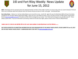 1ID and Fort Riley Weekly News Update
                                  for June 15, 2012
4IBCT - Manhattan Zoo has opened its doors for deployed families members of the 4 IBCT. Families can enjoy at day at the zoo anytime between 9:30 and
5:00. Price is $2.00 per adult and $1.00 per child. Just mention that you are part of 4 IBCT at the gate. See attached flyer.

Kaw Valley Rodeo - Believe it or not Kaw Valley Rodeo is just around the corner, July 26-28. Again this year the Manhattan MRC will have Free tickets
available for the Thursday, Military Appreciation Night. Please see your units FRSA for tickets, if your unit does not have an FRSA, please contact Stacie
Dumas (stacie.dumas@us.army.mil or via phone at 240-1251) to arrange for your tickets. Free Tickets will not be given out until after July 16th. This is
always a great event. If you are interested in purchasing tickets for the other two nights, please contact Leisure Travel at (785)239-5614.



Make sure to check out all the flyers for any upcoming events that may not be listed…….

FOR THOSE INTERESTED IN SUBMITTING INFORMATION FOR YOUR ORGANIZATION TO THE WEEKLY NEWS UPDATE, PLEASE SUBMIT BY June 18, 2012
FOR THE NEXT WEEKLY NEWS UPDATE. SUBMISSIONS NEED TO BE SENT TO stacie.dumas@us.army.mil.
 