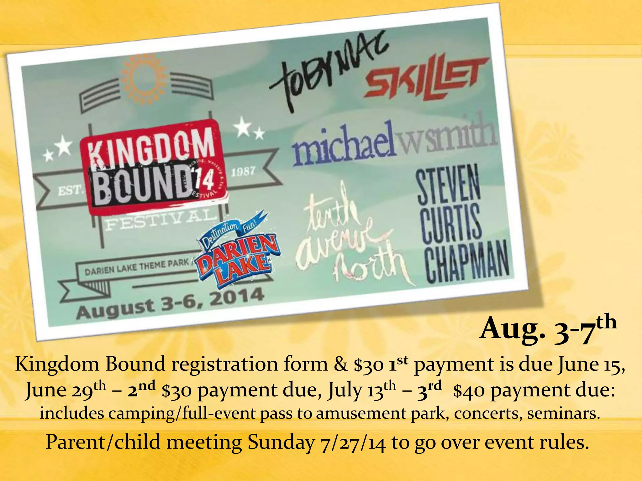 Aug. 3-7th
Kingdom Bound registration form & $30 1st payment is due June 15,
June 29th – 2nd $30 payment due, July 13th – 3rd $40 payment due:
includes camping/full-event pass to amusement park, concerts, seminars.
Parent/child meeting Sunday 7/27/14 to go over event rules.