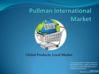 Global Products, Local Market

                           “Our top priority is to make customers
                           feel satisfied with a quality of products
                           and services and provide them with a
                           world class experience.”
                                                           Wilson Cheng
                                         CEO of Pullman International Market
 