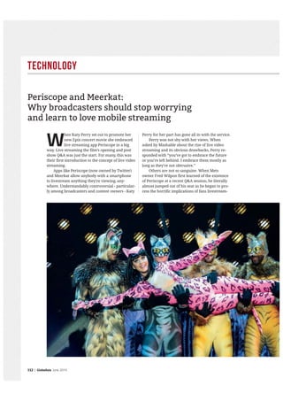 Technology
112 | GlobeAsia June 2015
W
hen Katy Perry set out to promote her
new Epix concert movie she embraced
live streaming app Periscope in a big
way. Live streaming the film’s opening and post
show Q&A was just the start. For many, this was
their first introduction to the concept of live video
streaming.
Apps like Periscope (now owned by Twitter)
and Meerkat allow anybody with a smartphone
to livestream anything they’re viewing, any-
where. Understandably controversial - particular-
ly among broadcasters and content owners - Katy
Perry for her part has gone all in with the service.
Perry was not shy with her views. When
asked by Mashable about the rise of live video
streaming and its obvious drawbacks, Perry re-
sponded with “you’ve got to embrace the future
or you’re left behind. I embrace them mostly as
long as they’re not obtrusive.”
Others are not so sanguine. When Mets
owner Fred Wilpon first learned of the existence
of Periscope at a recent Q&A session, he literally
almost jumped out of his seat as he began to pro-
cess the horrific implications of fans livestream-
Periscope and Meerkat:
Why broadcasters should stop worrying
and learn to love mobile streaming
 
