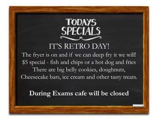 IT’S RETRO DAY!
The fryer is on and if we can deep fry it we will!
$5 special - fish and chips or a hot dog and fries
There are big belly cookies, doughnuts,
Cheesecake bars, ice cream and other tasty treats.
During Exams cafe will be closed
 
