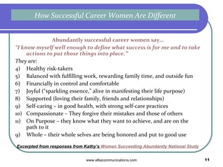 Abundantly successful career women say… “ I know myself well enough to define  what success is for me  and to take actions to put those things into place .”   A joyful, fulfilling career has these traits:  Feels meaningful to you Allows you to use the talents and skills you enjoy Connects you with people you respect and admire Encourages you to stretch and grow in ways that are exciting Makes you feel proud of what you do Generates the income you need and want Gives you the opportunity to focus on your family as you wish Whether it’s a job or a calling, you’re being all you want to be Excerpted from responses from Kathy’s  Women Succeeding Abundantly National Study What a Fulfilling Career Looks Like 