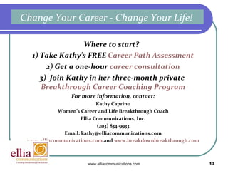Where to start?  1) Take Kathy’s FREE  Career Path Assessment 2) Get a one-hour  career consultation 3)  Join Kathy in her three-month private  Breakthrough Career Coaching Program For more information, contact: Kathy Caprino Women’s Career and Life Breakthrough Coach Ellia Communications, Inc. (203) 834-9933 Email: kathy@elliacommunications.com www.elliacommunications.com  and  www.breakdownbreakthrough.com Change Your Career - Change Your Life!  