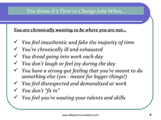 You are chronically wanting to be where you are not… You feel inauthentic and fake the majority of time You’re chronically ill and exhausted You dread going into work each day You don’t laugh or feel joy during the day You have a strong gut feeling that you’re meant to do something else (yes - meant for bigger things!) You feel disrespected and demoralized at work You don’t “fit in”  You feel you’re wasting your talents and skills You Know It’s Time to Change Jobs When… 