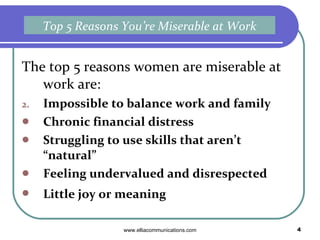 The top 5 reasons women are miserable at work are: Impossible to balance work and family Chronic financial distress Struggling to use skills that aren’t “natural”  Feeling undervalued and disrespected Little joy or meaning   Top 5 Reasons You’re Miserable at Work 