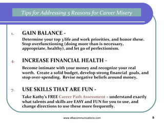 GAIN BALANCE -  Determine your top 3 life and work priorities, and honor these.  Stop overfunctioning (doing more than is necessary, appropriate, healthy), and let go of perfectionism. INCREASE FINANCIAL HEALTH -  Become intimate with your money and recognize your real worth.  Create a solid budget, develop strong financial  goals, and stop over-spending.  Revise negative beliefs around money. USE SKILLS THAT ARE FUN -  Take Kathy’s FREE  Career Path Assessment  – understand exactly what talents and skills are EASY and FUN for you to use, and change directions to use these more frequently. Tips for Addressing 5 Reasons for Career Misery 