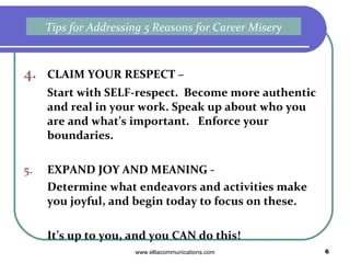 4. CLAIM YOUR RESPECT –  Start with SELF-respect.  Become more authentic and real in your work. Speak up about who you are and what’s important.  Enforce your boundaries. 5. EXPAND JOY AND MEANING -  Determine what endeavors and activities make you joyful, and begin today to focus on these.  It’s up to you, and you CAN do this! Tips for Addressing 5 Reasons for Career Misery 