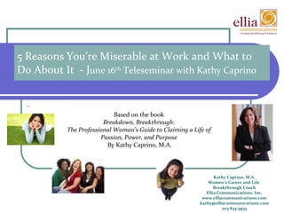 5 Reasons You’re Miserable at Work and What to Do About It  - J une 16 th  Teleseminar with Kathy Caprino Kathy Caprino, M.A. Women’s Career and Life  Breakthrough Coach Ellia Communications, Inc. www.elliacommunications.com [email_address] 203-834-9933   Based on the book  Breakdown, Breakthrough :  The Professional Woman’s Guide to Claiming a Life of  Passion, Power, and Purpose  By Kathy Caprino, M.A. 
