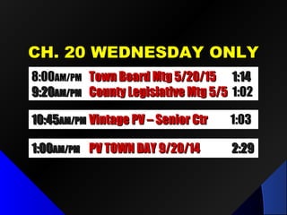 CH. 20 WEDNESDAY ONLYCH. 20 WEDNESDAY ONLY
8:008:00AM/PMAM/PM Town Board Mtg 5/20/15Town Board Mtg 5/20/15 1:141:14
9:209:20AM/PMAM/PM County Legislative Mtg 5/5County Legislative Mtg 5/5 1:021:02
10:4510:45AM/PMAM/PM Vintage PV – Senior CtrVintage PV – Senior Ctr 1:031:03
1:001:00AM/PMAM/PM PV TOWN DAY 9/20/14PV TOWN DAY 9/20/14 2:292:29
 