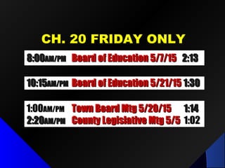 CH. 20 FRIDAY ONLYCH. 20 FRIDAY ONLY
8:008:00AM/PMAM/PM Board of Education 5/7/15Board of Education 5/7/15 2:132:13
1:001:00AM/PMAM/PM Town Board Mtg 5/20/15Town Board Mtg 5/20/15 1:141:14
2:202:20AM/PMAM/PM County Legislative Mtg 5/5County Legislative Mtg 5/5 1:021:02
10:1510:15AM/PMAM/PM Board of Education 5/21/15Board of Education 5/21/15 1:301:30
 