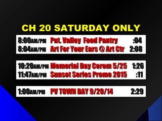 CH 20 SATURDAY ONLYCH 20 SATURDAY ONLY
1:001:00AM/PMAM/PM PV TOWN DAY 9/20/14PV TOWN DAY 9/20/14 2:292:29
8:008:00AM/PMAM/PM Put. Valley Food PantryPut. Valley Food Pantry :04:04
8:048:04AM/PMAM/PM Art For Your Ears @ Art CtrArt For Your Ears @ Art Ctr 2:082:08
10:2010:20AM/PMAM/PM Memorial Day Cerem 5/25Memorial Day Cerem 5/25 1:261:26
11:4711:47AM/PMAM/PM Sunset Series Promo 2015Sunset Series Promo 2015 :11:11
 