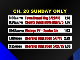 CH. 20 SUNDAY ONLYCH. 20 SUNDAY ONLY
1:001:00AM/PMAM/PM Board of Education 5/7/15Board of Education 5/7/15 2:132:13
10:4510:45AM/PMAM/PM Vintage PV – Senior CtrVintage PV – Senior Ctr 1:031:03
3:153:15AM/PMAM/PM Board of Education 5/21/15Board of Education 5/21/15 1:301:30
8:008:00AM/PMAM/PM Town Board Mtg 5/20/15Town Board Mtg 5/20/15 1:141:14
9:209:20AM/PMAM/PM County Legislative Mtg 5/5County Legislative Mtg 5/5 1:021:02
 