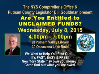 The NYS Comptroller’s Office &The NYS Comptroller’s Office &
Putnam County Legislator Bill Gouldman presentPutnam County Legislator Bill Gouldman present
Are You Entitled toAre You Entitled to
UNCLAIMED FUNDS?UNCLAIMED FUNDS?
Wednesday, July 8, 2015Wednesday, July 8, 2015
4:00pm - 7:00pm4:00pm - 7:00pm
@ Putnam Valley Library@ Putnam Valley Library
30 Oscawana Lake Road30 Oscawana Lake Road
We Want to Help You Find Out!We Want to Help You Find Out!
It’s FAST, EASY & FREE!It’s FAST, EASY & FREE!
New York State may owe you money!New York State may owe you money!
Come find out what you are owed.Come find out what you are owed.
 