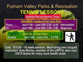 Putnam Valley Parks & RecreationPutnam Valley Parks & Recreation
TENNIS LESSONSTENNIS LESSONS
Cost:Cost: $75.00 – 10 week session. Must bring own racquet.$75.00 – 10 week session. Must bring own racquet.
Instructor: Katy Morley, member of the USPTA, who runsInstructor: Katy Morley, member of the USPTA, who runs
USTA teams for many local health clubs.USTA teams for many local health clubs.
CHILDREN: Grades K-4 at Town ParkCHILDREN: Grades K-4 at Town Park
Thurs.Thurs. April 17th – June 19th 3:30 – 4:30 IntermediateApril 17th – June 19th 3:30 – 4:30 Intermediate
Fri.Fri. April 18th – June 20th 2:00 - 3:00 BeginnersApril 18th – June 20th 2:00 - 3:00 Beginners
ADULTS: at Town ParkADULTS: at Town Park
Sunday:Sunday: April 19th – June 21st, 2-3 PMApril 19th – June 21st, 2-3 PM
Updated Spring Session Times!Updated Spring Session Times!
 