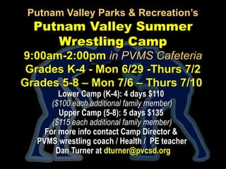 Putnam Valley Parks & Recreation’sPutnam Valley Parks & Recreation’s
Putnam Valley SummerPutnam Valley Summer
Wrestling CampWrestling Camp
9:00am-2:00pm9:00am-2:00pm in PVMS Cafeteriain PVMS Cafeteria
Grades K-4 - Mon 6/29 -Thurs 7/2Grades K-4 - Mon 6/29 -Thurs 7/2
Grades 5-8 – Mon 7/6 – Thurs 7/10Grades 5-8 – Mon 7/6 – Thurs 7/10
Lower Camp (K-4): 4 days $110Lower Camp (K-4): 4 days $110
($100 each additional family member)($100 each additional family member)
Upper Camp (5-8): 5 days $135Upper Camp (5-8): 5 days $135
($115 each additional family member)($115 each additional family member)
For more info contact Camp Director &For more info contact Camp Director &
PVMS wrestling coach / Health / PE teacherPVMS wrestling coach / Health / PE teacher
Dan Turner atDan Turner at dturner@pvcsd.orgdturner@pvcsd.org
 