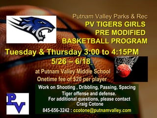 Putnam Valley Parks & RecPutnam Valley Parks & Rec
PV TIGERS GIRLSPV TIGERS GIRLS
PRE MODIFIEDPRE MODIFIED
BASKETBALL PROGRAMBASKETBALL PROGRAM
Work on Shooting , Dribbling, Passing, Spacing
Tiger offense and defense.
For additional questions, please contactFor additional questions, please contact
Craig CotoneCraig Cotone
845-656-3242 :845-656-3242 : ccotone@putnamvalley.comccotone@putnamvalley.com
Tuesday & Thursday 3:00 to 4:15PMTuesday & Thursday 3:00 to 4:15PM
5/26 – 6/185/26 – 6/18
at Putnam Valley Middle Schoolat Putnam Valley Middle School
Onetime fee of $20 per playerOnetime fee of $20 per player
 