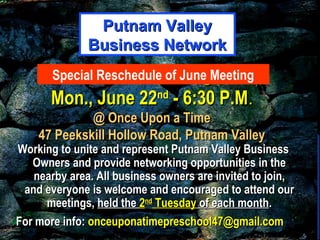 General MeetingGeneral Meeting
Mon., June 22Mon., June 22ndnd
- 6:30 P.M- 6:30 P.M..
@ Once Upon a Time@ Once Upon a Time
47 Peekskill Hollow Road, Putnam Valley47 Peekskill Hollow Road, Putnam Valley
Working to unite and represent Putnam Valley BusinessWorking to unite and represent Putnam Valley Business
Owners and provide networking opportunities in theOwners and provide networking opportunities in the
nearby area. All business owners are invited to join,nearby area. All business owners are invited to join,
and everyone is welcome and encouraged to attend ourand everyone is welcome and encouraged to attend our
meetings,meetings, held theheld the 22ndnd
TuesdayTuesday of each monthof each month..
For more info:For more info: onceuponatimepreschool47@gmail.comonceuponatimepreschool47@gmail.com
Putnam ValleyPutnam Valley
Business NetworkBusiness Network
Special Reschedule of June Meeting
 