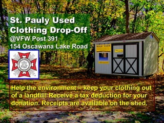 St. Pauly UsedSt. Pauly Used
Clothing Drop-OffClothing Drop-Off
@VFW Post 391@VFW Post 391
154 Oscawana Lake Road154 Oscawana Lake Road
Help the environment – keep your clothing outHelp the environment – keep your clothing out
of a landfill! Receive a tax deduction for yourof a landfill! Receive a tax deduction for your
donation. Receipts are available on the shed.donation. Receipts are available on the shed.
 
