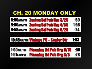 CH. 20 MONDAY ONLYCH. 20 MONDAY ONLY
8:008:00AM/PMAM/PM Zoning Bd Pub Hrg 3/26Zoning Bd Pub Hrg 3/26 :59:59
9:009:00AM/PMAM/PM Zoning Bd Pub Hrg 4/30Zoning Bd Pub Hrg 4/30 1:561:56
9:589:58AM/PMAM/PM Zoning Bd Pub Hrg 5/28Zoning Bd Pub Hrg 5/28 :24:24
10:4510:45AM/PMAM/PM Vintage PV – Senior CtrVintage PV – Senior Ctr 1:031:03
1:001:00AM/PMAM/PM Planning Bd Pub Hrg 5/18Planning Bd Pub Hrg 5/18 :50:50
1:511:51AM/PMAM/PM Planning Bd Pub Hrg 6/8Planning Bd Pub Hrg 6/8 :28:28
 