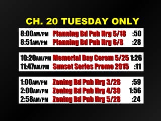 CH. 20 TUESDAY ONLYCH. 20 TUESDAY ONLY
10:2010:20AM/PMAM/PM Memorial Day Cerem 5/25Memorial Day Cerem 5/25 1:261:26
11:4711:47AM/PMAM/PM Sunset Series Promo 2015Sunset Series Promo 2015 :11:11
1:001:00AM/PMAM/PM Zoning Bd Pub Hrg 3/26Zoning Bd Pub Hrg 3/26 :59:59
2:002:00AM/PMAM/PM Zoning Bd Pub Hrg 4/30Zoning Bd Pub Hrg 4/30 1:561:56
2:582:58AM/PMAM/PM Zoning Bd Pub Hrg 5/28Zoning Bd Pub Hrg 5/28 :24:24
8:008:00AM/PMAM/PM Planning Bd Pub Hrg 5/18Planning Bd Pub Hrg 5/18 :50:50
8:518:51AM/PMAM/PM Planning Bd Pub Hrg 6/8Planning Bd Pub Hrg 6/8 :28:28
 