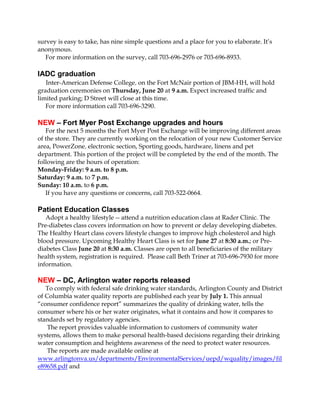 survey is easy to take, has nine simple questions and a place for you to elaborate. It’s
anonymous.
For more information on the survey, call 703-696-2976 or 703-696-8933.
IADC graduation
Inter-American Defense College, on the Fort McNair portion of JBM-HH, will hold
graduation ceremonies on Thursday, June 20 at 9 a.m. Expect increased traffic and
limited parking; D Street will close at this time.
For more information call 703-696-3290.
NEW – Fort Myer Post Exchange upgrades and hours
For the next 5 months the Fort Myer Post Exchange will be improving different areas
of the store. They are currently working on the relocation of your new Customer Service
area, PowerZone, electronic section, Sporting goods, hardware, linens and pet
department. This portion of the project will be completed by the end of the month. The
following are the hours of operation:
Monday-Friday: 9 a.m. to 8 p.m.
Saturday: 9 a.m. to 7 p.m.
Sunday: 10 a.m. to 6 p.m.
If you have any questions or concerns, call 703-522-0664.
Patient Education Classes
Adopt a healthy lifestyle -- attend a nutrition education class at Rader Clinic. The
Pre-diabetes class covers information on how to prevent or delay developing diabetes.
The Healthy Heart class covers lifestyle changes to improve high cholesterol and high
blood pressure. Upcoming Healthy Heart Class is set for June 27 at 8:30 a.m.; or Pre-
diabetes Class June 20 at 8:30 a.m. Classes are open to all beneficiaries of the military
health system, registration is required. Please call Beth Triner at 703-696-7930 for more
information.
NEW – DC, Arlington water reports released
To comply with federal safe drinking water standards, Arlington County and District
of Columbia water quality reports are published each year by July 1. This annual
“consumer confidence report” summarizes the quality of drinking water, tells the
consumer where his or her water originates, what it contains and how it compares to
standards set by regulatory agencies.
The report provides valuable information to customers of community water
systems, allows them to make personal health-based decisions regarding their drinking
water consumption and heightens awareness of the need to protect water resources.
The reports are made available online at
www.arlingtonva.us/departments/EnvironmentalServices/uepd/wquality/images/fil
e89658.pdf and
 