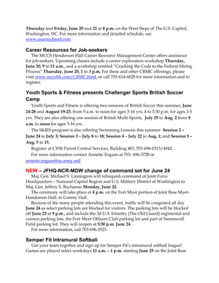 Thursday and Friday, June 20 and 21 at 8 p.m. on the West Steps of The U.S. Capitol,
Washington, DC. For more information and detailed schedule, see
www.usarmyband.com.
Career Resources for Job-seekers
The MCCS Henderson Hall Career Resource Management Center offers assistance
for job-seekers. Upcoming classes include a career exploration workshop Thursday,
June 20, 9 to 11 a.m., and a workshop entitled “Cracking the Code to the Federal Hiring
Process” Thursday, June 20, 1 to 3 p.m. For these and other CRMC offerings, please
visit www.mccshh.com/CRMC.html, or call 703-614-6828 for more information and to
register.
Youth Sports & Fitness presents Challenger Sports British Soccer
Camp
Youth Sports and Fitness is offering two sessions of British Soccer this summer, June
24-28 and August 19-23, from 9 a.m. to noon for ages 5-16 yrs, 4 to 5:30 p.m. for ages 3-5
yrs. They are also offering one session of British Multi-Sports, July 29 to Aug. 2 from 9
a.m. to noon for ages 5-16 yrs.
The SKIES program is also offering Swimming Lessons this summer: Session 2 –
June 24 to July 3; Session 3 – July 8 to 18; Session 4 – July 22 to Aug. 1; and Session 5 –
Aug. 5 to 15.
Register at CYSS Parent Central Services, Building 483, 703-696-0313/4942.
For more information contact Annette Engum at 703- 696-3728 or
annette.engum@us.army.mil.
NEW – JFHQ-NCR-MDW change of command set for June 24
Maj. Gen. Michael S. Linnington will relinquish command of Joint Force
Headquarters – National Capital Region and U.S. Military District of Washington to
Maj. Gen. Jeffrey S. Buchanan Monday, June 24.
The ceremony will take place at 4 p.m. on the Fort Myer portion of Joint Base Myer-
Henderson Hall, in Conmy Hall.
Because of the many people attending this event, traffic will be congested all day
June 24 as select parking lots are blocked for visitors. The parking lots will be blocked
off June 23 at 9 p.m., and include the 3d U.S. Infantry (The Old Guard) regimental and
caisson parking lots, the Fort Myer Officers Club parking lot and part of Summerall
Field parking lot. They will reopen at 5:30 p.m. June 24.
For more information, call 703-696-3525.
Semper Fit Intramural Softball
Get your team together and sign up for Semper Fit’s intramural softball league!
Games are played select weekdays 11 a.m. – 1 p.m. starting June 25 on the Joint Base
 
