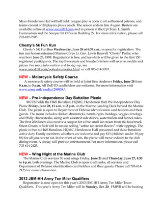 Myer-Henderson Hall softball field. League play is open to all authorized patrons, and
teams consist of 20 players plus a coach. The season ends in late August. Rosters are
available online at www.mccsHH.com and in person at the Cpl Terry L. Smith
Gymnasium and the Semper Fit Office in Building 29. For more information, please call
703-697-2705.
Chesty’s 5k Fun Run
Chesty’s 5K Fun Run Wednesday, June 26 at 6:35 a.m., is open for registration. The
fun run honors esteemed Marine Corps Lt. Gen. Lewis Burwell "Chesty" Puller, who
was born June 26, 1898. Registration is free, and tee-shirts will be given to the first 150
registered participants. The top three male and female finishers will receive medals and
prizes. For more information and to sign up, see
www.mccsHH.com/oohrahrunseries.html or call 703-614-5959.
NEW – Motorcycle Safety Course
A motorcycle safety course will be held at Joint Base Andrews Friday, June 28 from
8 a.m. to 3 p.m. All DoD ID cardholders are welcome. For more information visit
www.army.mil/media/299938/.
NEW – Pre-Independence Day Battalion Picnic
MCCS holds the H&S Battalion, HQMC, Henderson Hall Pre-Independence Day
Picnic Friday, June 28, 11 a.m. to 2 p.m. on the Marine Landing Deck behind the Marine
Club. The picnic is open to Department of Defense identification card holders and their
guests. The menu includes chicken drumsticks, hamburgers, hotdogs, veggie corndogs,
and Philly cheesesteaks, along with assorted side dishes, watermelon and funnel cakes.
The first 200 diners also receive a coupon for a free small ice cream from the food truck
Street Cream, which will be on site selling “urban ice cream flavors” with toppings. The
picnic is free to H&S Battalion, HQMC, Henderson Hall personnel and those battalion
active duty Family members; all others are welcome and pay $13 (children under 10 pay
$6) for all you care to eat. In the event of rain, the picnic will move indoors to the club
dining room. A deejay will provide entertainment. For more information, please call
703-614-2125.
NEW – Wing Night at the Marine Club
The Marine Club services 50 cent wings Friday, June 21 and Thursday, June 27, 4:30
to 6 p.m. both evenings. The Marine Club is open to all ranks, all services and
Department of Defense identification card holders and their guests. Please call 703-614-
2125 for more information.
2013 JBM-HH Army Ten Miler Qualifiers
Registration is now open for this year’s 2013 JBM-HH Army Ten Miler Team
Qualifiers. This year’s Army Ten Miler will be Sunday, Oct. 20. FMWR will be hosting
 