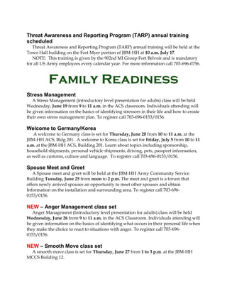 Threat Awareness and Reporting Program (TARP) annual training
scheduled
Threat Awareness and Reporting Program (TARP) annual training will be held at the
Town Hall building on the Fort Myer portion of JBM-HH at 10 a.m. July 17.
NOTE: This training is given by the 902nd MI Group Fort Belvoir and is mandatory
for all US Army employees every calendar year. For more information call 703-696-0756.
Family Readiness
Stress Management
A Stress Management (introductory level presentation for adults) class will be held
Wednesday, June 19 from 9 to 11 a.m. in the ACS classroom. Individuals attending will
be given information on the basics of identifying stressors in their life and how to create
their own stress management plan. To register call 703-696-0153/0156.
Welcome to Germany/Korea
A welcome to Germany class is set for Thursday, June 20 from 10 to 11 a.m. at the
JBM-HH ACS, Bldg 201. A welcome to Korea class is set for Friday, July 5 from 10 to 11
a.m. at the JBM-HH ACS, Building 201. Learn about topics including sponsorship,
household shipments, personal vehicle shipments, driving, pets, passport information,
as well as customs, culture and language. To register call 703-696-0153/0156.
Spouse Meet and Greet
A Spouse meet and greet will be held at the JBM-HH Army Community Service
Building Tuesday, June 25 from noon to 2 p.m. The meet and greet is a forum that
offers newly arrived spouses an opportunity to meet other spouses and obtain
Information on the installation and surrounding area. To register call 703-696-
0153/0156.
NEW – Anger Management class set
Anger Management (Introductory level presentation for adults) class will be held
Wednesday, June 26 from 9 to 11 a.m. in the ACS Classroom. Individuals attending will
be given information on the basics of identifying what occurs in their personal life when
they make the choice to react to situations with anger. To register call 703-696-
0153/0156.
NEW – Smooth Move class set
A smooth move class is set for Thursday, June 27 from 1 to 3 p.m. at the JBM-HH
MCCS Building 12.
 