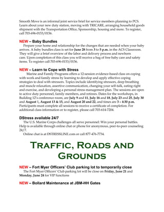 Smooth Move is an informal joint service brief for service members planning to PCS.
Learn about your new duty station, moving with TRICARE, arranging household goods
shipment with the Transportation Office, Sponsorship, housing and more. To register,
call 703-696-0153/0156.
NEW – Baby Bundles
Prepare your home and relationship for the changes that are needed when your baby
arrives. A baby bundles class is set for June 28 from 3 to 5 p.m. in the ACS Classroom.
They will give a brief overview of the labor and delivery process and newborn
care. Upon completion of this class you will receive a bag of free baby care and safety
items. To register call 703-696-0153/0156.
NEW – Learn to Cope with Stress
Marine and Family Programs offers a 12-session evidence-based class on coping
with work and family stress by learning to develop and apply effective coping
strategies to deal with stressors. Topics include identifying stressors, deep breathing
and muscle relaxation, assertive communication, changing your self-talk, eating right
and exercise, and developing a personal stress management plan. The sessions are open
to active duty personnel, family members, and retirees. Dates for the workshops, in
Building 12’s conference room, are July 9 and 11, July 16 and 18, July 23 and 25, July 30
and August 1, August 13 & 15, and August 20 and 22, and times are 3 – 4:30 p.m.
Participants must complete all sessions to receive a certificate of completion. For
additional class information or to register, please call 703-614-7204.
DStress available 24/7
The U.S. Marine Corps challenges all serve personnel: Win your personal battles.
Help is available through online chat or phone for anonymous, peer-to-peer counseling
24/7.
Online chat is at DSTRESSLINE.com or call 877-476-7734.
Traffic, Roads and
Grounds
NEW – Fort Myer Officers’ Club parking lot to temporarily close
The Fort Myer Officers’ Club parking lot will be close on Friday, June 21 and
Monday, June 24 for VIP functions
NEW – Bollard Maintenance at JBM-HH Gates
 