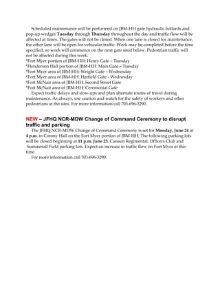 Scheduled maintenance will be performed on JBM-HH gate hydraulic bollards and
pop-up wedges Tuesday through Thursday throughout the day and traffic flow will be
affected at times. The gates will not be closed. When one lane is closed for maintenance,
the other lane will be open for vehicular traffic. Work may be completed before the time
specified, so work will commence on the next gate sited below. Pedestrian traffic will
not be affected during this work.
*Fort Myer portion of JBM-HH: Henry Gate – Tuesday
*Henderson Hall portion of JBM-HH: Main Gate – Tuesday
*Fort Myer area of JBM-HH: Wright Gate – Wednesday
*Fort Myer area of JBM-HH: Hatfield Gate - Wednesday
*Fort McNair area of JBM-HH: Second Street Gate
*Fort McNair area of JBM-HH: Ceremonial Gate
Expect traffic delays and slow-ups and plan alternate routes of travel during
maintenance. As always, use caution and watch for the safety of workers and other
pedestrians at the sites. For more information call 703-696-3290.
NEW – JFHQ NCR-MDW Change of Command Ceremony to disrupt
traffic and parking
The JFHQ NCR-MDW Change of Command Ceremony is set for Monday, June 24 at
4 p.m. in Conmy Hall on the Fort Myer portion of JBM-HH. The following parking lots
will be closed beginning at 11 p.m. June 23: Caisson Regimental, Officers Club and
Summerall Field parking lots. Expect an increase in traffic flow on Fort Myer at this
time.
For more information call 703-696-3290.
 