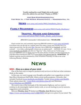Trouble reading this e-mail? Right click on the panel
above the address box and check "Display as HTML."
Joint Base Myer-Henderson Hall
Fort Myer, Va.  Fort McNair, Washington D.C.  Henderson Hall, Va.
News www.army.mil/article/99411/Installation_News/
Family Readiness www.army.mil/article/99413/Family_Readiness/
Traffic, Roads and Grounds
www.army.mil/article/99415/Traffic__Roads__and_Grounds/
JBM-HH Commander’s Information Line – 703-696-6906
Check out the new and constantly improving JBM-HH website at www.army.mil/jbmhh.
Even those who use the site on a regular basis may notice a more user-friendly feel. It is
improving each day. See the story here. Become a fan of JBM-HH on Facebook, and find
yourself . . . in a video, a photograph, a shout out, an opinion poll . . . and more. It’s easy. Go to
www.facebook.com/jbmhh and click on “Sign Up.” Also, check out our Twitter page –
keyword @JBMHH and our Flickr page for the latest photos of all the activities happening on
Joint Base Myer-Henderson Hall. Go to www.flickr.com/photos/jbm-hh. REMINDER - all
bulletin requests must be submitted by close of business Thursday in order to be in the
following Monday’s Bulletin.
News
NEW – Give us a piece of your mind
One of the best ways to improve products and services is to find out what customers
think on the matter.
In this case, we want to gauge your thoughts and gather your suggestions on Joint
Base Myer-Henderson Hall Public Affairs social media programs. Currently, that
includes Facebook (www.facebook.com/jbmhh), Twitter (www.twitter.com/jbmhh),
Flickr (photo-share site – www.flickr.com/photos/jbm-hh) and Slideshare
(www.slideshare.net/JBMHH).
We want to stay at the front gate of the information highway, and we want to
continue to do meaningful, topical, timely work, so we are turning to you for answers,
suggestions and comments.
Between Monday, June 17 (today) and Monday, June 24 please log into
https://www.surveymonkey.com/s/QQG5MVS and give us a piece of your mind. The
 