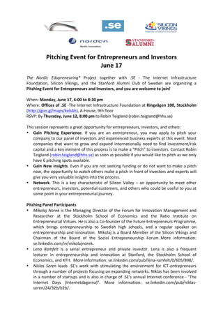  
	
  
Pitching	
  Event	
  for	
  Entrepreneurs	
  and	
  Investors	
  
June	
  17	
  
	
  
The	
   Nordic	
   Edupreneuring*	
   Project	
   together	
   with	
   .SE	
   -­‐	
   The	
   Internet	
   Infrastructure	
  
Foundation,	
   Silicon	
   Vikings,	
   and	
   the	
   Stanford	
   Alumni	
   Club	
   of	
   Sweden	
   are	
   organizing	
   a	
  
Pitching	
  Event	
  for	
  Entrepreneurs	
  and	
  Investors,	
  and	
  you	
  are	
  welcome	
  to	
  join!	
  
	
  
When:	
  Monday,	
  June	
  17,	
  6:00	
  to	
  8:30	
  pm	
  
Where:	
  Offices	
  of	
  .SE	
  -­‐The	
  Internet	
  Infrastructure	
  Foundation	
  at	
  Ringvägen	
  100,	
  Stockholm	
  
(http://goo.gl/maps/kebAh),	
  A-­‐House,	
  9th	
  floor	
  	
  
RSVP:	
  By	
  Thursday,	
  June	
  12,	
  8:00	
  pm	
  to	
  Robin	
  Teigland	
  (robin.teigland@hhs.se)	
  
	
  
This	
  session	
  represents	
  a	
  great	
  opportunity	
  for	
  entrepreneurs,	
  investors,	
  and	
  others:	
  
• Gain	
   Pitching	
   Experience.	
   If	
   you	
   are	
   an	
   entrepreneur,	
   you	
   may	
   apply	
   to	
   pitch	
   your	
  
company	
  to	
  our	
  panel	
  of	
  investors	
  and	
  experienced	
  business	
  experts	
  at	
  this	
  event.	
  Most	
  
companies	
  that	
  want	
  to	
  grow	
  and	
  expand	
  internationally	
  need	
  to	
  find	
  investment/risk	
  
capital	
  and	
  a	
  key	
  element	
  of	
  this	
  process	
  is	
  to	
  make	
  a	
  “Pitch”	
  to	
  investors.	
  Contact	
  Robin	
  
Teigland	
  (robin.teigland@hhs.se)	
  as	
  soon	
  as	
  possible	
  if	
  you	
  would	
  like	
  to	
  pitch	
  as	
  we	
  only	
  
have	
  6	
  pitching	
  spots	
  available.	
  	
  
• Gain	
  New	
  Insights.	
  Even	
  if	
  you	
  are	
  not	
  seeking	
  funding	
  or	
  do	
  not	
  want	
  to	
  make	
  a	
  pitch	
  
now,	
  the	
  opportunity	
  to	
  watch	
  others	
  make	
  a	
  pitch	
  in	
  front	
  of	
  investors	
  and	
  experts	
  will	
  
give	
  you	
  very	
  valuable	
  insights	
  into	
  the	
  process.	
  
• Network.	
   This	
   is	
   a	
   key	
   characteristic	
   of	
   Silicon	
   Valley	
   –	
   an	
   opportunity	
   to	
   meet	
   other	
  
entrepreneurs,	
  investors,	
  potential	
  customers,	
  and	
  others	
  who	
  could	
  be	
  useful	
  to	
  you	
  at	
  
some	
  point	
  in	
  your	
  entrepreneurial	
  journey.	
  
	
  
Pitching	
  Panel	
  Participants	
  
• Mikolaj	
  Norek	
  is	
  the	
  Managing	
  Director	
  of	
  the	
  Forum	
  for	
  Innovation	
  Management	
  and	
  
Researcher	
   at	
   the	
   Stockholm	
   School	
   of	
   Economics	
   and	
   the	
   Ratio	
   Institute	
   on	
  
Entrepreneurial	
  Virtues.	
  He	
  is	
  also	
  a	
  Co-­‐founder	
  of	
  the	
  Future	
  Entrepreneurs	
  Programme,	
  
which	
   brings	
   entrepreneurship	
   to	
   Swedish	
   high	
   schools,	
   and	
   a	
   regular	
   speaker	
   on	
  
entrepreneurship	
  and	
  innovation.	
  	
  Mikolaj	
  is	
  a	
  Board	
  Member	
  of	
  the	
  Silicon	
  Vikings	
  and	
  
Chairman	
   of	
   the	
   Board	
   of	
   the	
   Social	
   Entrepreneurship	
   Forum.	
  More	
   information:	
  
se.linkedin.com/in/mikolajnorek.	
  
• Lena	
   Ramfelt	
   is	
   a	
   serial	
   entrepreneur	
   and	
   private	
   investor.	
   Lena	
   is	
   also	
   a	
   frequent	
  
lecturer	
   in	
   entrepreneurship	
   and	
   innovation	
   at	
   Stanford,	
   the	
   Stockholm	
   School	
   of	
  
Economics,	
  and	
  KTH.	
  	
  More	
  information:	
  se.linkedin.com/pub/lena-­‐ramfelt/0/605/898/.	
  	
  
• Niklas	
   Seren	
   leads	
   .SE's	
   work	
   with	
   stimulating	
   the	
   environment	
   for	
   ICT-­‐entrepreneurs	
  
through	
  a	
  number	
  of	
  projects	
  focusing	
  on	
  expanding	
  networks.	
  Niklas	
  has	
  been	
  involved	
  
in	
  a	
  number	
  of	
  startups	
  and	
  is	
  also	
  in	
  charge	
  of	
  .SE's	
  annual	
  Internet	
  conference	
  -­‐	
  "The	
  
Internet	
   Days	
   (Internetdagarna)".	
   More	
   information:	
   se.linkedin.com/pub/niklas-­‐
seren/24/32b/b2b/.	
  
 